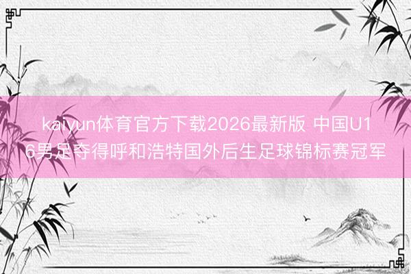 kaiyun体育官方下载2026最新版 中国U16男足夺得呼和浩特国外后生足球锦标赛冠军