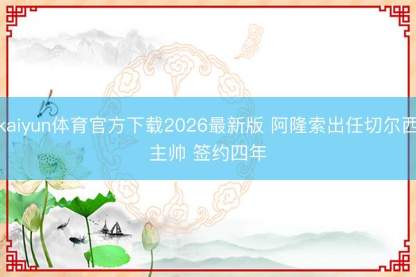 kaiyun体育官方下载2026最新版 阿隆索出任切尔西主帅 签约四年