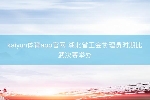 kaiyun体育app官网 湖北省工会协理员时期比武决赛举办