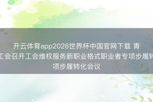 开云体育app2026世界杯中国官网下载 青海省总工会召开工会维权服务新职业格式职业者专项步履转化会议