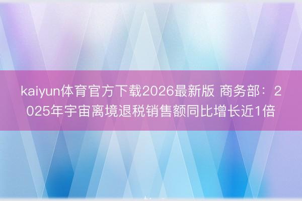 kaiyun体育官方下载2026最新版 商务部:2025年宇宙离境退税销售额同比增长近1倍