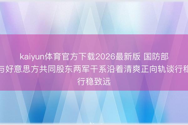 kaiyun体育官方下载2026最新版 国防部：愿与好意思方共同股东两军干系沿着清爽正向轨谈行稳致远