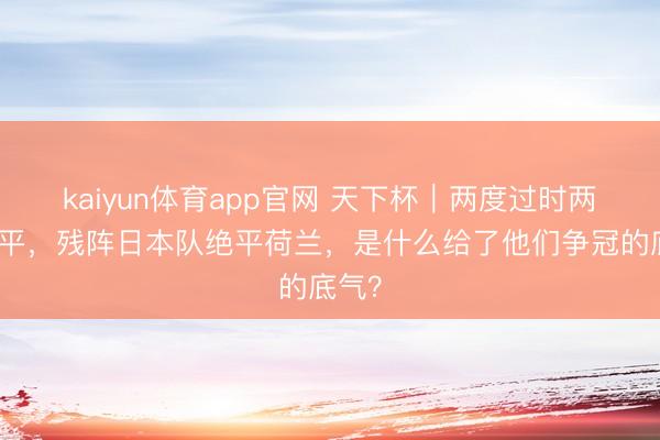 kaiyun体育app官网 天下杯｜两度过时两度扳平，残阵日本队绝平荷兰，是什么给了他们争冠的底气？