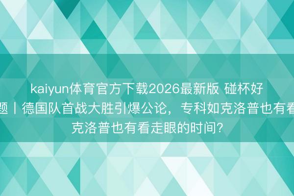 kaiyun体育官方下载2026最新版 碰杯好意思加墨·话题丨德国队首战大胜引爆公论，专科如克洛普也有看走眼的时间？