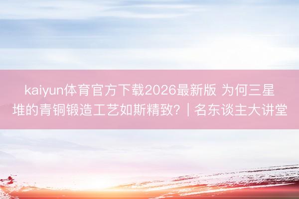 kaiyun体育官方下载2026最新版 为何三星堆的青铜锻造工艺如斯精致？| 名东谈主大讲堂