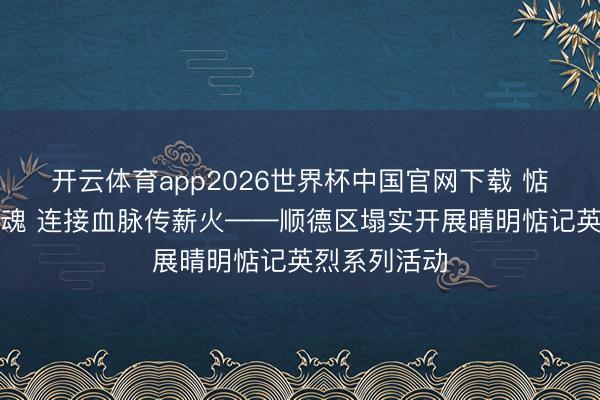 开云体育app2026世界杯中国官网下载 惦记先烈铸忠魂 连接血脉传薪火——顺德区塌实开展晴明惦记英烈系列活动