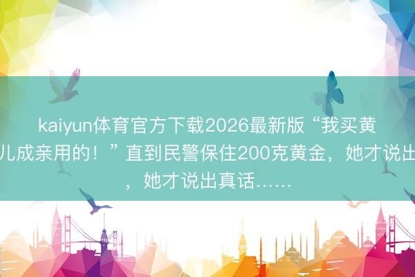 kaiyun体育官方下载2026最新版 “我买黄金是给女儿成亲用的!” 直到民警保住200克黄金,她才说出真话……
