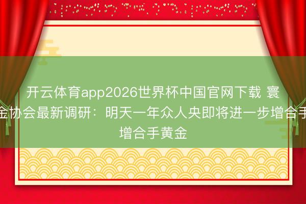 开云体育app2026世界杯中国官网下载 寰球黄金协会最新调研：明天一年众人央即将进一步增合手黄金