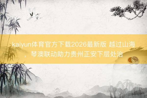 kaiyun体育官方下载2026最新版 越过山海，琴澳联动助力贵州正安下层处治