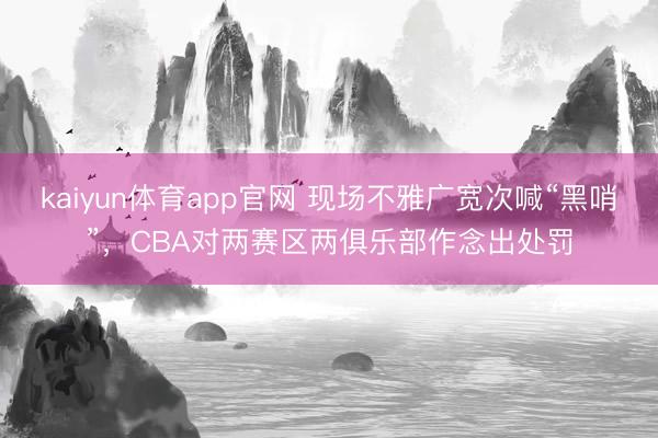 kaiyun体育app官网 现场不雅广宽次喊“黑哨”，CBA对两赛区两俱乐部作念出处罚