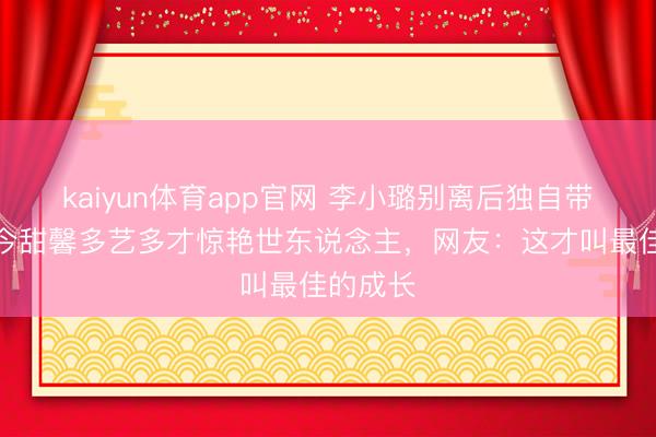 kaiyun体育app官网 李小璐别离后独自带娃,如今甜馨多艺多才惊艳世东说念主,网友:这才叫最佳的成长