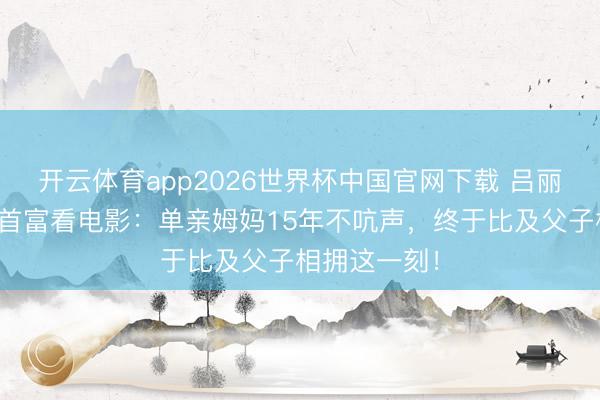 开云体育app2026世界杯中国官网下载 吕丽君晒犬子扶首富看电影:单亲姆妈15年不吭声,终于比及父子相拥这一刻!