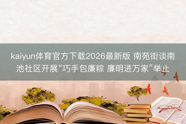 kaiyun体育官方下载2026最新版 南苑街谈南池社区开展“巧手包廉粽 廉明进万家”举止