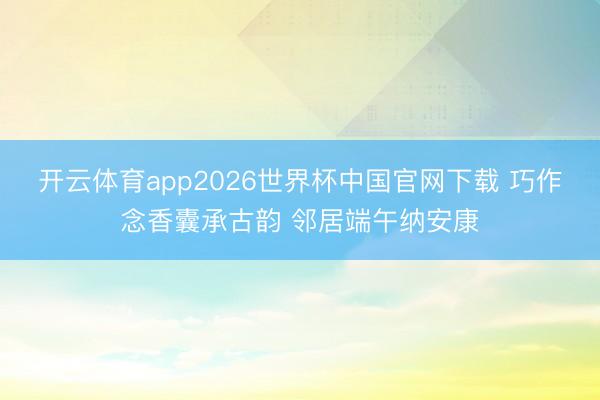 开云体育app2026世界杯中国官网下载 巧作念香囊承古韵 邻居端午纳安康